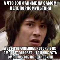 а что если аниме на самом деле порномультики а все извращенцы, которые их смотрят говорят, что в них есть смысл, чтоб их не гнобили