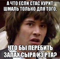 а что если стас курит шмаль только для того, что бы перебить запах сыра из рта?