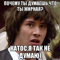 почему ты думаешь,что ты жирная? катос,я так не думаю)