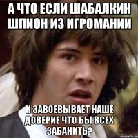 а что если шабалкин шпион из игромании и завоевывает наше доверие что бы всех забанить?