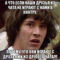 а что если наши друзья из чата не играют с нами в контру, потому что они играют с друзьями из другого чата!!!