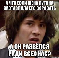 а что если жена путина заставляла его воровать а он развёлся ради всех нас?