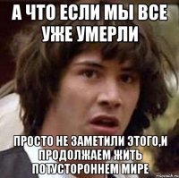 а что если мы все уже умерли просто не заметили этого,и продолжаем жить потустороннем мире