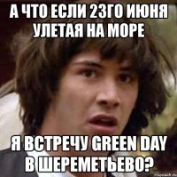 а что если 23го июня улетая на море я встречу green day в шереметьево?