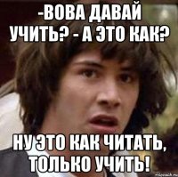 -вова давай учить? - а это как? ну это как читать, только учить!