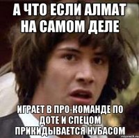 а что если алмат на самом деле играет в про-команде по доте и спецом прикидывается нубасом