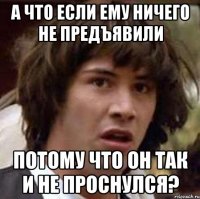 а что если ему ничего не предъявили потому что он так и не проснулся?