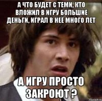 а что будет с теми, кто вложил в игру большие деньги, играл в неё много лет а игру просто закроют ?