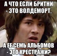 а что если бритни - это волдеморт, а ее семь альбомов - это крестражи?