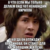 а что если мы только делаем вид чот ненавидим кирилла а когда он отпиздит крадинова, он станет для нас хорошим,ж я псих