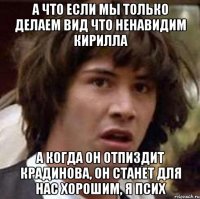 а что если мы только делаем вид что ненавидим кирилла а когда он отпиздит крадинова, он станет для нас хорошим, я псих