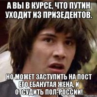 а вы в курсе, что путин уходит из призедентов. но может заступить на пост его ебанутая жена, и отсудить пол-россии!