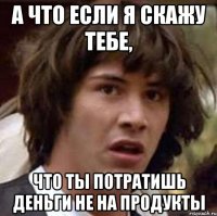 а что если я скажу тебе, что ты потратишь деньги не на продукты