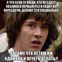 а что если те люди, кто не сдает экзамен в первый раз и ходит на пересдачи, делают это специально потому что летом им одиноко и нечего делать?