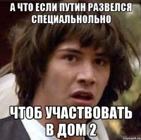 а что если путин развелся специальнольно чтоб участвовать в дом 2