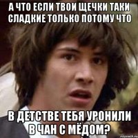 а что если твои щечки таки сладкие только потому что в детстве тебя уронили в чан с мёдом?