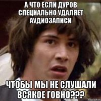 а что если дуров специально удаляет аудиозаписи чтобы мы не слушали всякое говно???