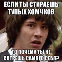 если ты стираешь тупых хомчков то почему ты не сотрешь самого себя?