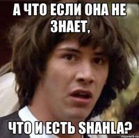 а что если она не знает, что и есть shahla?