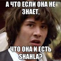 а что если она не знает, что она и есть shahla?