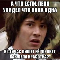 а что если, пеня увидел что инна одна и сейчас пишет ей "привет, как дела красотка?"