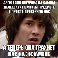 а что если шкурина на самом деле шарит в своем предмете и просто проверяла нас а теперь она трахнет нас на экзамене