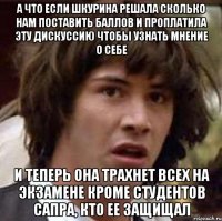 а что если шкурина решала сколько нам поставить баллов и проплатила эту дискуссию чтобы узнать мнение о себе и теперь она трахнет всех на экзамене кроме студентов сапра, кто ее защищал