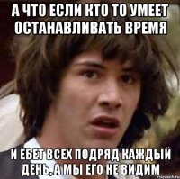 а что если кто то умеет останавливать время и ебет всех подряд каждый день, а мы его не видим