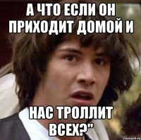 а что если он приходит домой и нас троллит всех?"