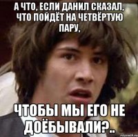 а что, если данил сказал, что пойдёт на четвёртую пару, чтобы мы его не доёбывали?..