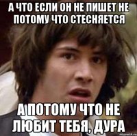 а что если он не пишет не потому что стесняется а потому что не любит тебя, дура