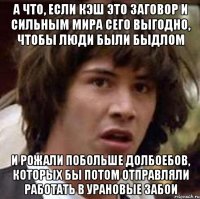 а что, если кэш это заговор и сильным мира сего выгодно, чтобы люди были быдлом и рожали побольше долбоебов, которых бы потом отправляли работать в урановые забои