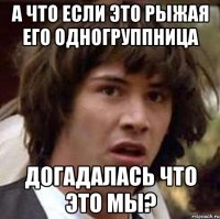 а что если это рыжая его одногруппница догадалась что это мы?