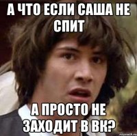 а что если саша не спит а просто не заходит в вк?