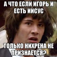 а что если игорь и есть иисус только нихрена не признаётся?