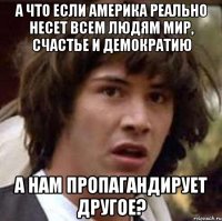 а что если америка реально несет всем людям мир, счастье и демократию а нам пропагандирует другое?