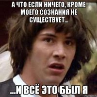 а что если ничего, кроме моего сознания не существует... ...и всё это был я