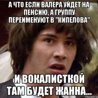 а что если валера уйдет на пенсию, а группу переименуют в "кипелова" и вокалисткой там будет жанна...