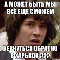 а может быть мы всё еще сможем вернуться обратно в харьков ???