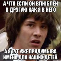 а что если он влюблён в другую как я в него а я тут уже придумыва имена для наших детей.