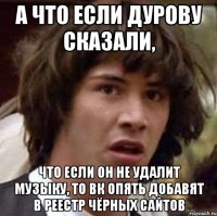 а что если дурову сказали, что если он не удалит музыку, то вк опять добавят в реестр чёрных сайтов