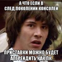 а что если в след.поколении консолей приставки можно будет апгрейдить как пк