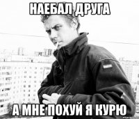 наебал друга а мне похуй я курю