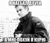 я наебал друга а мне похуй я курю