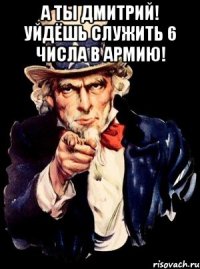 а ты дмитрий! уйдёшь служить 6 числа в армию! 