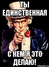 ты единственная с кем я это делаю!