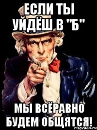 если ты уйдёш в "б" мы всёравно будем общятся!