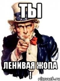 ты ленивая жопа !