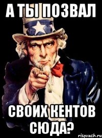 а ты позвал своих кентов сюда?