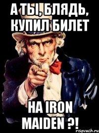 а ты, блядь, купил билет на iron maiden ?!